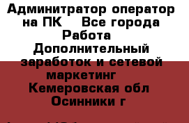 Админитратор-оператор на ПК  - Все города Работа » Дополнительный заработок и сетевой маркетинг   . Кемеровская обл.,Осинники г.